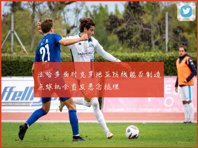 法哈多面对克罗地亚防线能否制造点球机会首发悬念梳理