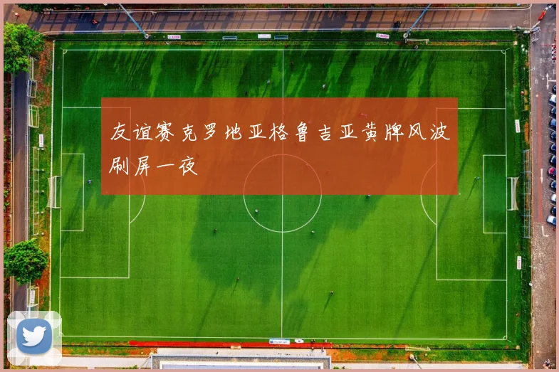 友谊赛克罗地亚格鲁吉亚黄牌风波刷屏一夜