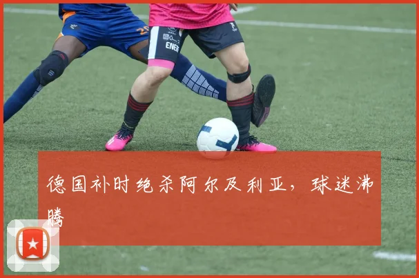 德国补时绝杀阿尔及利亚，球迷沸腾