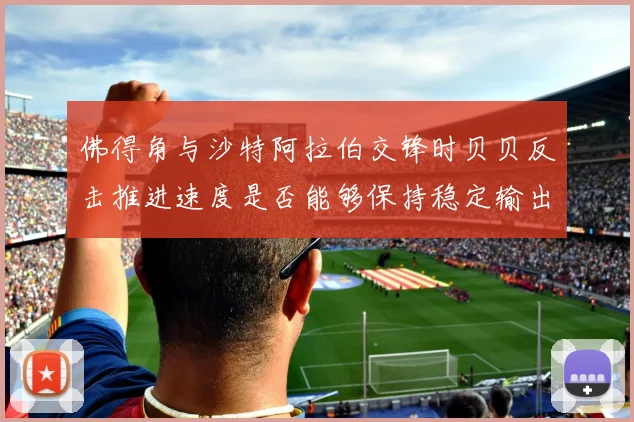 佛得角与沙特阿拉伯交锋时贝贝反击推进速度是否能够保持稳定输出
