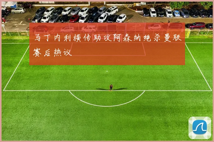 马丁内利横传助攻阿森纳绝杀曼联赛后热议