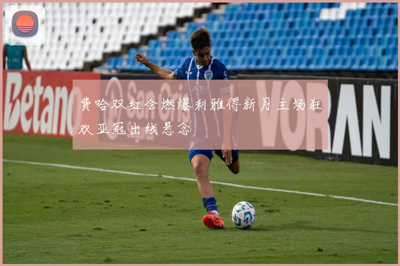 费哈双红会燃爆利雅得新月主场狂欢亚冠出线悬念