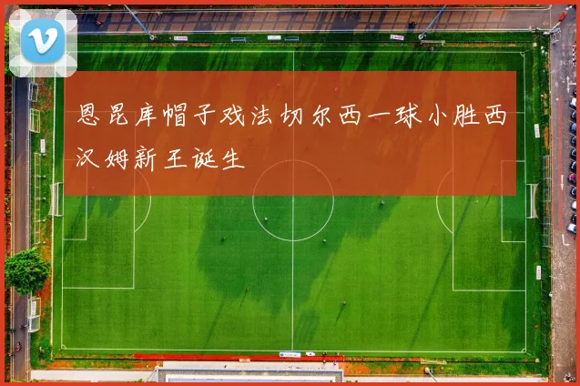 恩昆库帽子戏法切尔西一球小胜西汉姆新王诞生