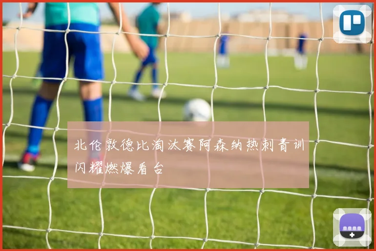 北伦敦德比淘汰赛阿森纳热刺青训闪耀燃爆看台
