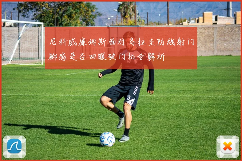 尼科威廉姆斯面对乌拉圭防线射门脚感是否回暖破门机会解析
