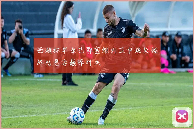 西超杯毕尔巴鄂塞维利亚中场失控终结悬念巅峰对决
