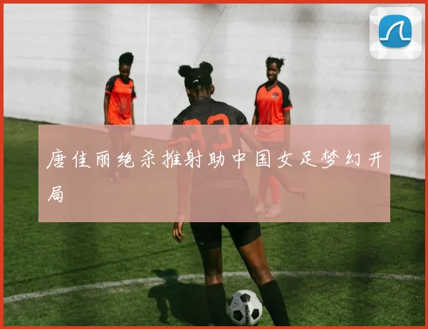 唐佳丽绝杀推射助中国女足梦幻开局
