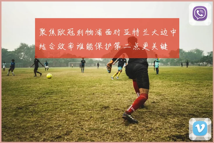 聚焦欧冠利物浦面对亚特兰大边中结合效率谁能保护第二点更关键