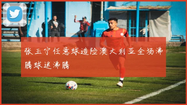 张玉宁任意球造险澳大利亚全场沸腾球迷沸腾