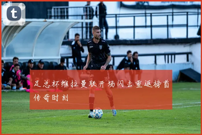 足总杯维拉曼联开场闪击重返榜首传奇时刻
