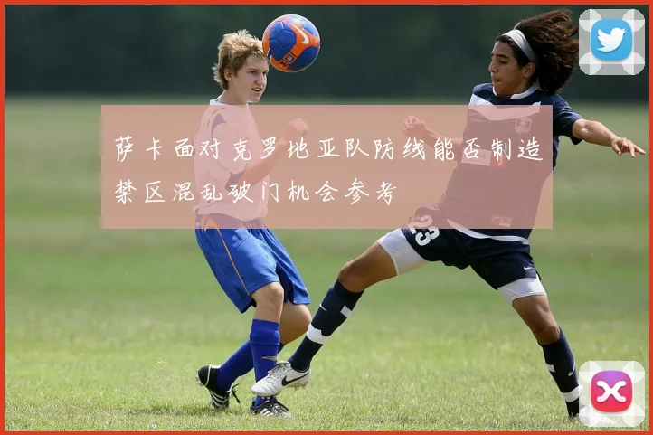 萨卡面对克罗地亚队防线能否制造禁区混乱破门机会参考