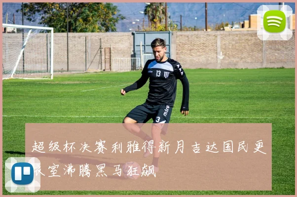 超级杯决赛利雅得新月吉达国民更衣室沸腾黑马狂飙