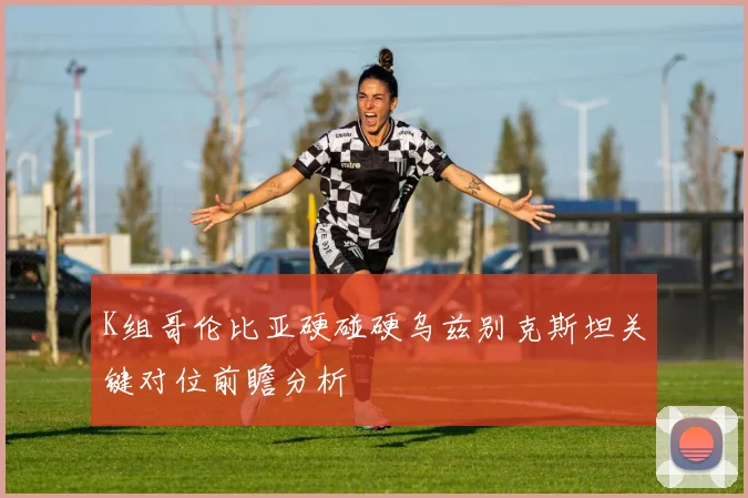 K组哥伦比亚硬碰硬乌兹别克斯坦关键对位前瞻分析