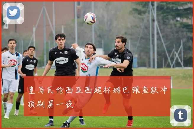 皇马瓦伦西亚西超杯姆巴佩鱼跃冲顶刷屏一夜
