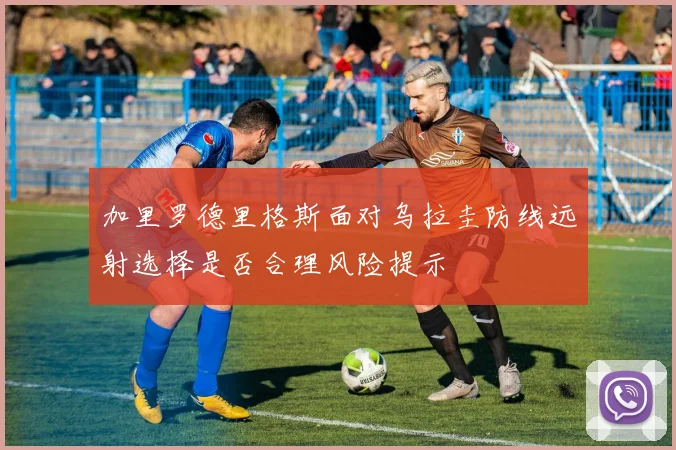 加里罗德里格斯面对乌拉圭防线远射选择是否合理风险提示