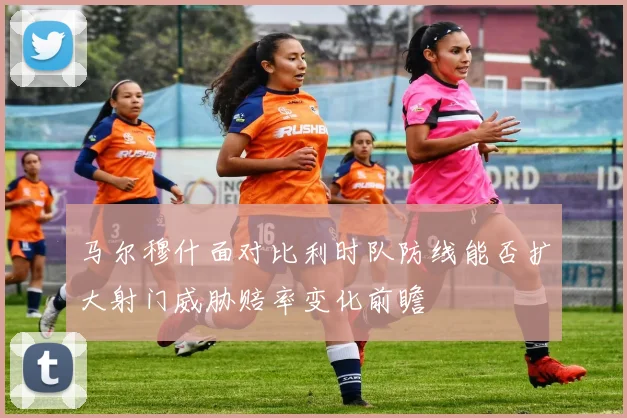 马尔穆什面对比利时队防线能否扩大射门威胁赔率变化前瞻