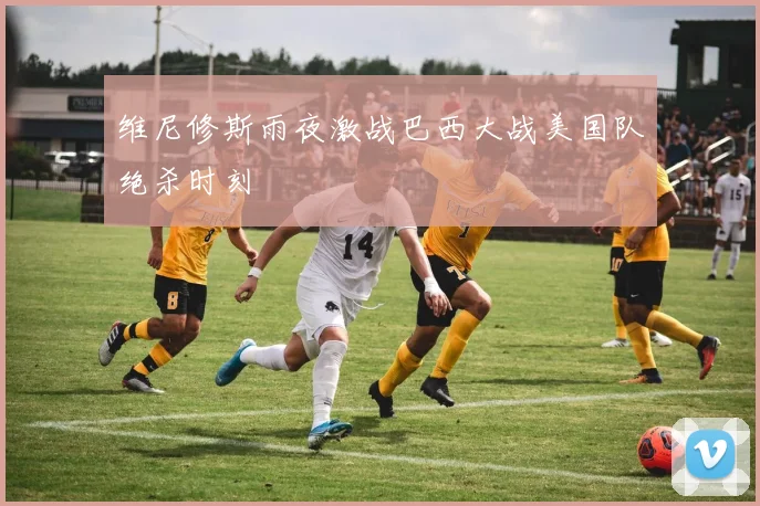 维尼修斯雨夜激战巴西大战美国队绝杀时刻