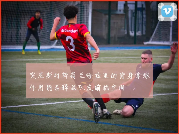 突尼斯对阵荷兰哈兹里的背身拿球作用能否释放队友前插空间