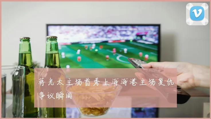 蒋光太主场首秀上海海港主场复仇争议瞬间