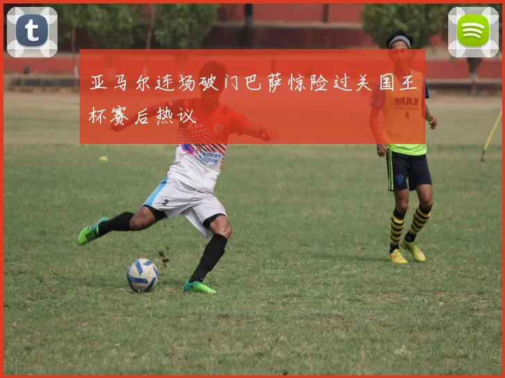 亚马尔连场破门巴萨惊险过关国王杯赛后热议