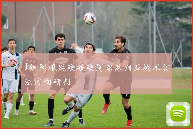 J组阿根廷硬碰硬阿尔及利亚战术打法方向研判