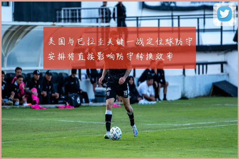 美国与巴拉圭关键一战定位球防守安排将直接影响防守转换效率