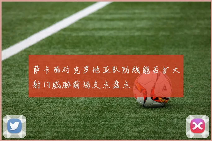 萨卡面对克罗地亚队防线能否扩大射门威胁前场支点盘点