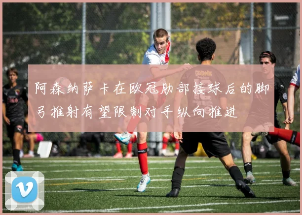 阿森纳萨卡在欧冠肋部接球后的脚弓推射有望限制对手纵向推进