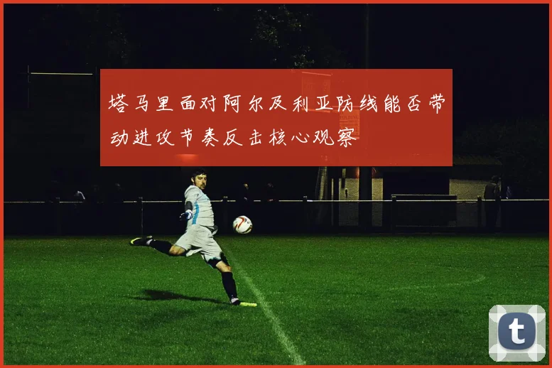 塔马里面对阿尔及利亚防线能否带动进攻节奏反击核心观察