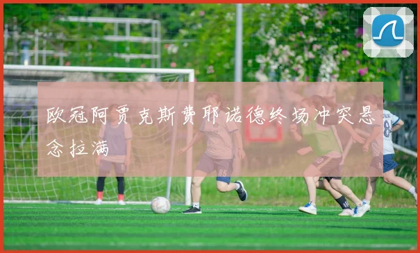 欧冠阿贾克斯费耶诺德终场冲突悬念拉满