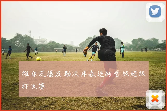 维尔茨爆发勒沃库森逆转晋级超级杯决赛