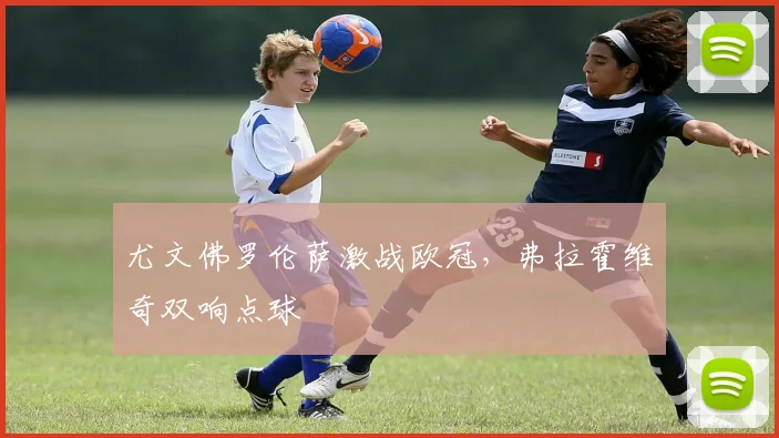 尤文佛罗伦萨激战欧冠，弗拉霍维奇双响点球