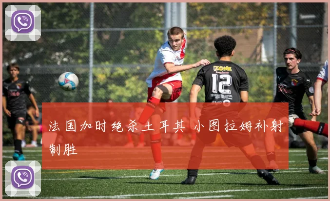 法国加时绝杀土耳其 小图拉姆补射制胜