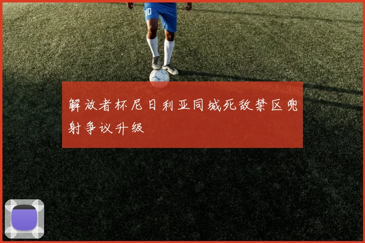 解放者杯尼日利亚同城死敌禁区兜射争议升级