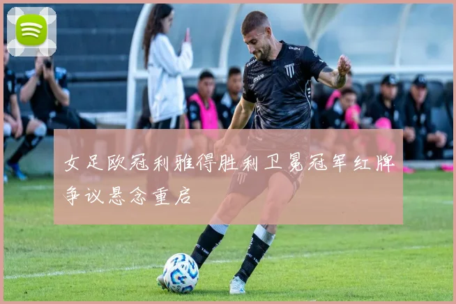 女足欧冠利雅得胜利卫冕冠军红牌争议悬念重启