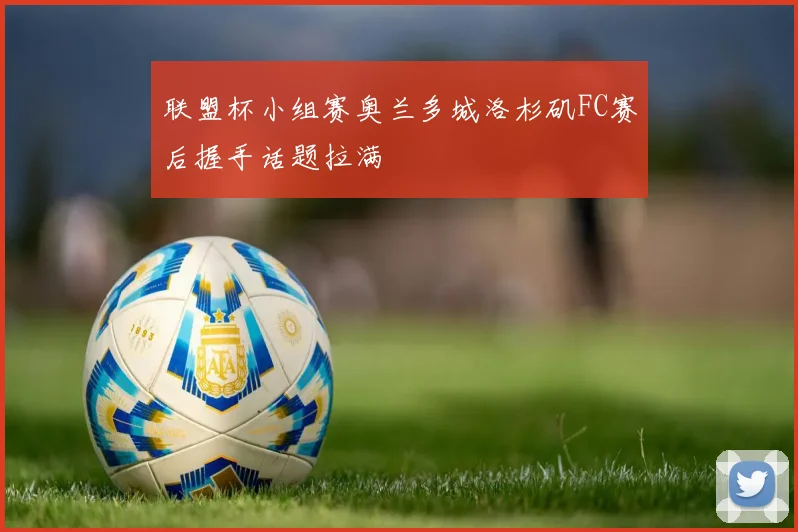 联盟杯小组赛奥兰多城洛杉矶FC赛后握手话题拉满
