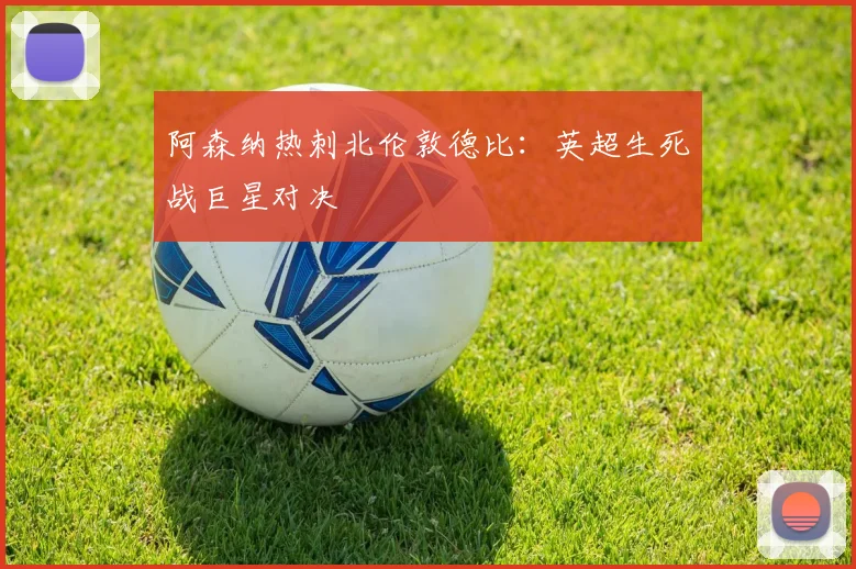 阿森纳热刺北伦敦德比：英超生死战巨星对决