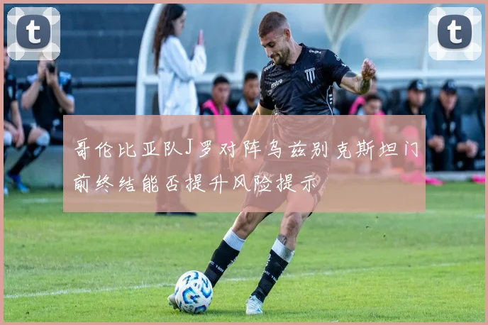 哥伦比亚队J罗对阵乌兹别克斯坦门前终结能否提升风险提示