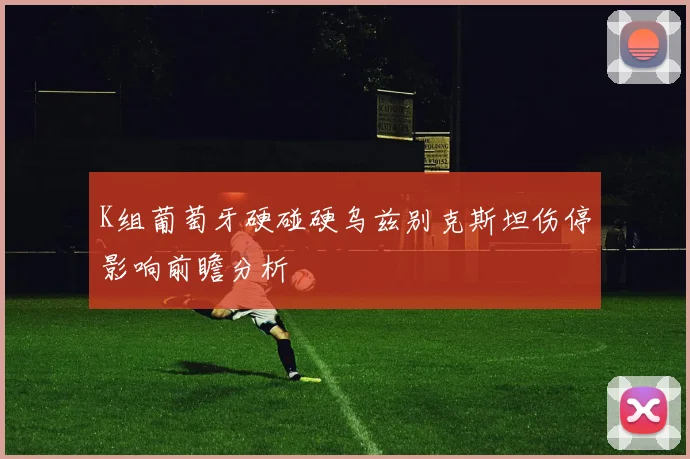 K组葡萄牙硬碰硬乌兹别克斯坦伤停影响前瞻分析