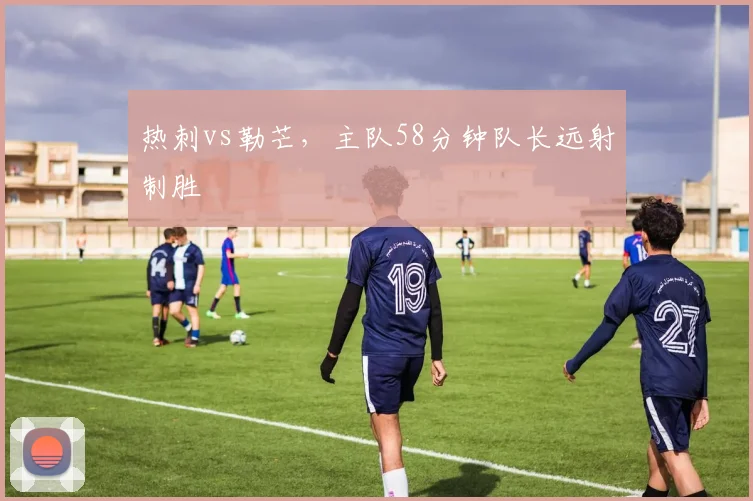 热刺vs勒芒,主队58分钟队长远射制胜