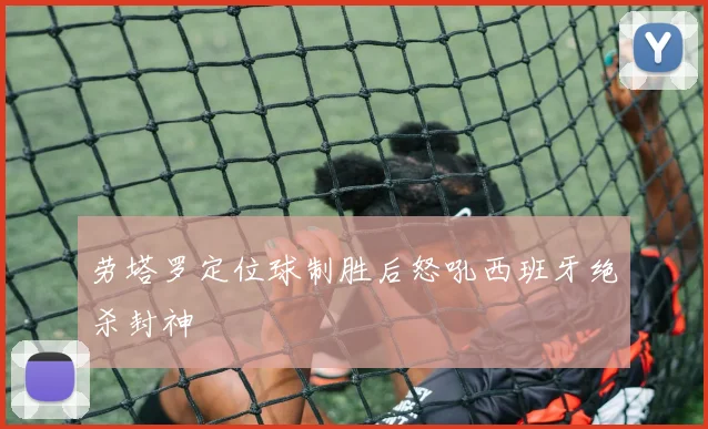 劳塔罗定位球制胜后怒吼西班牙绝杀封神