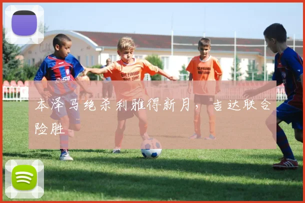 本泽马绝杀利雅得新月，吉达联合险胜