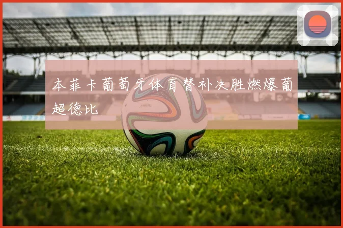 本菲卡葡萄牙体育替补决胜燃爆葡超德比