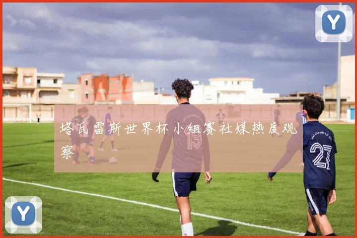 塔瓦雷斯世界杯小组赛社媒热度观察