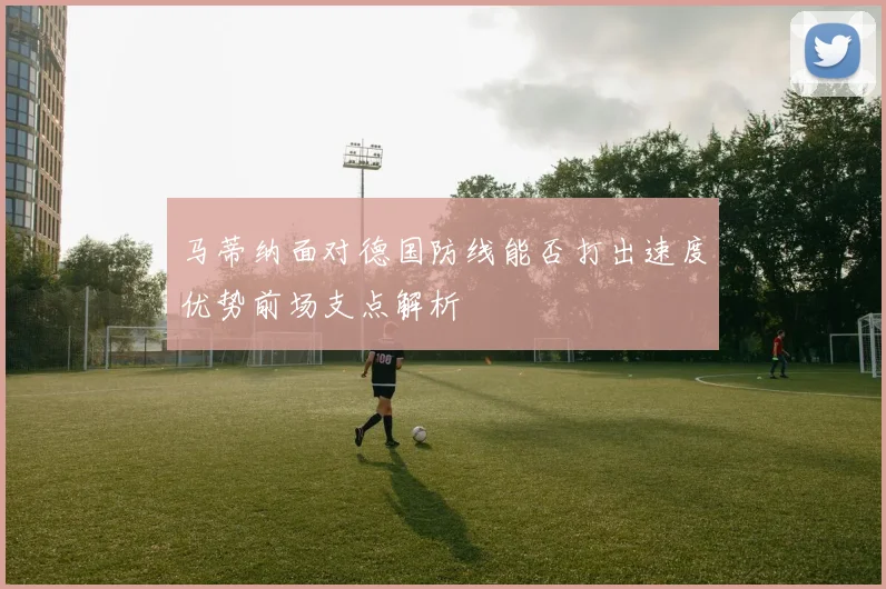 马蒂纳面对德国防线能否打出速度优势前场支点解析