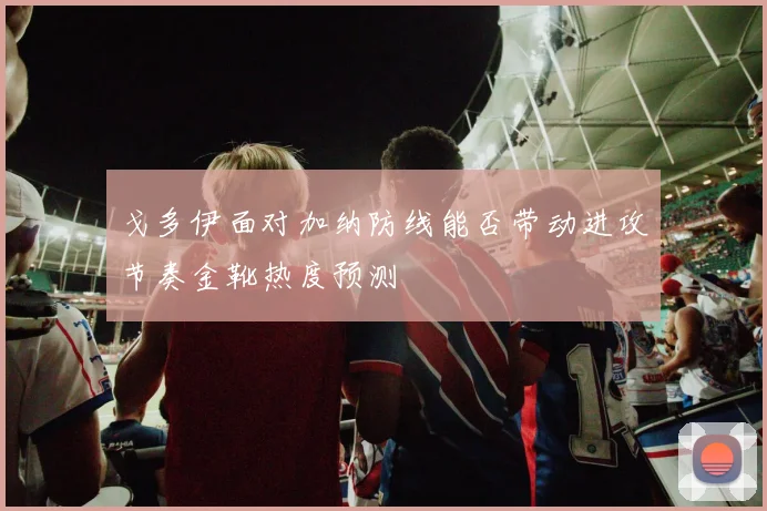 戈多伊面对加纳防线能否带动进攻节奏金靴热度预测