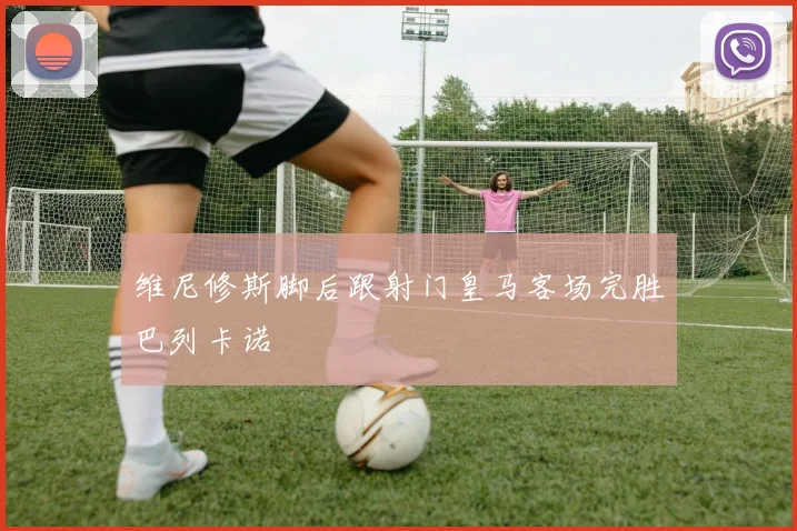 维尼修斯脚后跟射门皇马客场完胜巴列卡诺
