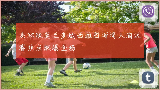 美职联奥兰多城西雅图海湾人淘汰赛焦点燃爆全场