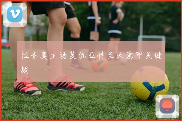 拉齐奥主场复仇亚特兰大意甲关键战