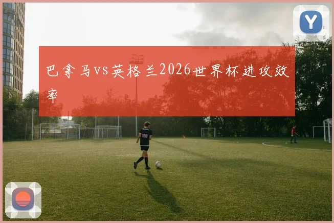 巴拿马vs英格兰2026世界杯进攻效率